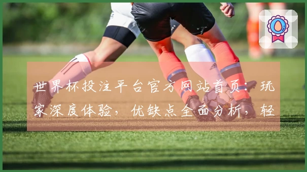 世界杯投注平台官方网站首页：玩家深度体验，优缺点全面分析，轻松上手指南